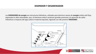 DISIPADOR Y DESARENADOR
Los DISIPADORES de energía son estructuras hidráulicas, utilizadas para disminuir exceso de energía cinética del flujo,
expresada en altas velocidades, que, al intentarse reducir producen grandes presiones y la aparición de saltos
hidráulicos e impactos del agua sobre el material expuesto, logrando con ello prevenir EROSIONES
 