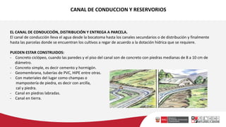 CANAL DE CONDUCCION Y RESERVORIOS
EL CANAL DE CONDUCCIÓN, DISTRIBUCIÓN Y ENTREGA A PARCELA.
El canal de conducción lleva el agua desde la bocatoma hasta los canales secundarios o de distribución y finalmente
hasta las parcelas donde se encuentran los cultivos a regar de acuerdo a la dotación hídrica que se requiere.
PUEDEN ESTAR CONSTRUIDOS:
- Concreto ciclópeo, cuando las paredes y el piso del canal son de concreto con piedras medianas de 8 a 10 cm de
diámetro.
- Concreto simple, es decir cemento y hormigón.
- Geomembrana, tuberías de PVC, HIPE entre otras.
- Con materiales del lugar como champas o
mampostería de piedra, es decir con arcilla,
cal y piedra.
- Canal en piedras labradas.
- Canal en tierra.
 