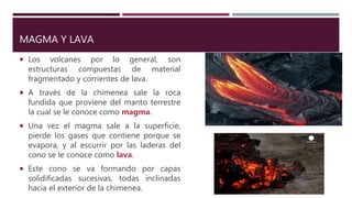 MAGMA Y LAVA
 Los volcanes por lo general, son
estructuras compuestas de material
fragmentado y corrientes de lava.
 A través de la chimenea sale la roca
fundida que proviene del manto terrestre
la cual se le conoce como magma.
 Una vez el magma sale a la superficie,
pierde los gases que contiene porque se
evapora, y al escurrir por las laderas del
cono se le conoce como lava.
 Este cono se va formando por capas
solidificadas sucesivas, todas inclinadas
hacia el exterior de la chimenea.
 