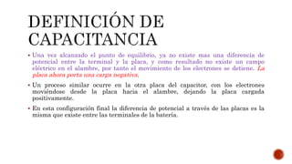  Una vez alcanzado el punto de equilibrio, ya no existe mas una diferencia de 
potencial entre la terminal y la placa, y como resultado no existe un campo 
eléctrico en el alambre, por tanto el movimiento de los electrones se detiene. La 
placa ahora porta una carga negativa. 
 Un proceso similar ocurre en la otra placa del capacitor, con los electrones 
moviéndose desde la placa hacia el alambre, dejando la placa cargada 
positivamente. 
 En esta configuración final la diferencia de potencial a través de las placas es la 
misma que existe entre las terminales de la batería. 
 