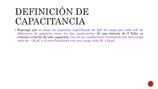  Suponga que se tiene un capacitor especificado de 4푝퐹 de carga por cada volt de 
diferencia de potencia entre los dos conductores. Si una batería de 9 Volts se 
conecta a través de este capacitor, uno de los conductores terminará con una carga 
neta de −36 푝퐶 y el otro finalizara con una carga neta de +36 푝퐶. 
 