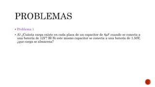  Problema 1 
 A) ¿Cuánta carga existe en cada placa de un capacitor de 4휇퐹 cuando se conecta a 
una batería de 12푉? B) Si este mismo capacitor se conecta a una batería de 1.50V, 
¿que carga se almacena? 
 