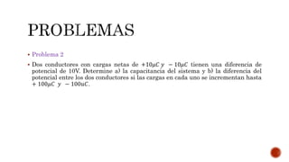  Problema 2 
 Dos conductores con cargas netas de +10휇퐶 푦 − 10휇퐶 tienen una diferencia de 
potencial de 10V. Determine a) la capacitancia del sistema y b) la diferencia del 
potencial entre los dos conductores si las cargas en cada uno se incrementan hasta 
+ 100휇퐶 푦 − 100푢퐶. 
 