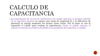 La capacitancia de un par de conductores con cargas opuestas se pueden calcular 
de la siguiente manera: se supone una carga de magnitud 푄, y la diferencia de 
potencial se calcula mediante las técnica antes vistas. Por lo tanto se usa la 
expresión 퐶 = 푄/Δ푉 para evaluar la capacitancia. Como se podría esperar, el 
calculo se efectúa con relativa facilidad si la geometría del capacitor es simple. 
 