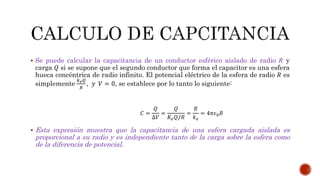  Se puede calcular la capacitancia de un conductor esférico aislado de radio 푅 y 
carga 푄 si se supone que el segundo conductor que forma el capacitor es una esfera 
hueca concéntrica de radio infinito. El potencial eléctrico de la esfera de radio 푅 es 
simplemente 
푘푒푄 
푅 
, 푦 푉 = 0, se establece por lo tanto lo siguiente: 
퐶 = 
푄 
Δ푉 
= 
푄 
퐾푒푄/푅 
= 
푅 
푘푒 
= 4휋휖0푅 
 Esta expresión muestra que la capacitancia de una esfera cargada aislada es 
proporcional a su radio y es independiente tanto de la carga sobre la esfera como 
de la diferencia de potencial. 
 