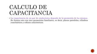  La capacitancia de un par de conductores depende de la geometría de los mismos. 
Se ilustra esto con tres geometrías familiares, es decir, placas paralelas, cilindros 
concéntricos y esferas concéntricas. 
 
