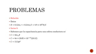  Solución 
 Datos 
 푅 = 0.12푚, 푟 = 0.21푚, 퐸 = 4.9 × 104푁/퐶 
 Inciso b 
 Sabemos que la capacitancia para una esfera conductora es: 
 퐶 = 4휋휖표푅 
 퐶 = 4휋 × 8.85 × 10−12 0.12 
 퐶 = 13.3푝퐹 
 