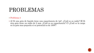  Problema 4 
 A) Si una gota de liquido tiene una capacitancia de 1푝퐹, ¿Cuál es su radio? B) Si 
otra gota tiene un radio de 2 mm. ¿Cuál es su capacitancia? C) ¿Cuál es la carga 
en la gota mas pequeña si su potencial es de 100V? 
 