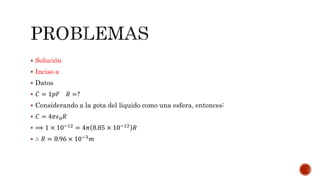  Solución 
 Inciso a 
 Datos 
 퐶 = 1푝퐹 푅 =? 
 Considerando a la gota del liquido como una esfera, entonces: 
 퐶 = 4휋휖0푅 
 ⟹ 1 × 10−12 = 4휋 8.85 × 10−12 푅 
 ∴ 푅 = 8.96 × 10−3푚 
 