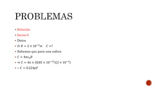  Solución 
 Inciso b 
 Datos 
 푆푖 푅 = 2 × 10−3푚 퐶 =? 
 Sabemos que para una esfera 
 퐶 = 4휋휖0푅 
 ⇒ 퐶 = 4휋 × 8.85 × 10−12 2 × 10−3 
 ∴ 퐶 = 0.224푝퐹 
 