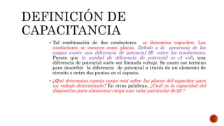  Tal combinación de dos conductores se denomina capacitor. Los 
conductores se conocen como placas. Debido a la presencia de las 
cargas existe una diferencia de potencial Δ푉 entre los conductores. 
Puesto que la unidad de diferencia de potencial es el volt, una 
diferencia de potencial suele ser llamada voltaje. Se usara ese termino 
para describir la diferencia de potencial a través de un elemento de 
circuito o entre dos puntos en el espacio. 
 ¿Qué determina cuanta carga está sobre las placas del capacitor para 
un voltaje determinado? En otras palabras, ¿Cuál es la capacidad del 
dispositivo para almacenar carga aun valor particular de Δ푉? 
 