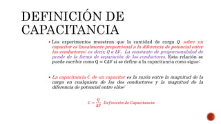  Los experimentos muestran que la cantidad de carga 푄 sobre un 
capacitor es linealmente proporcional a la diferencia de potencial entre 
los conductores; es decir, 푄 훼 Δ푉. La constante de proporcionalidad de 
pende de la forma de separación de los conductores. Esta relación se 
puede escribir como Q = CΔV si se define a la capacitancia como sigue: 
 La capacitancia 퐶 de un capacitor es la razón entre la magnitud de la 
carga en cualquiera de los dos conductores y la magnitud de la 
diferencia de potencial entre ellos: 
퐶 = 
푄 
Δ푉 
퐷푒푓푖푛푖푐푖ó푛 푑푒 퐶푎푝푎푐푖푡푎푛푐푖푎 
 