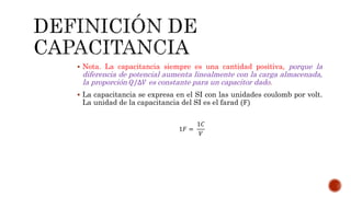  Nota. La capacitancia siempre es una cantidad positiva, porque la 
diferencia de potencial aumenta linealmente con la carga almacenada, 
la proporción 푄/Δ푉 es constante para un capacitor dado. 
 La capacitancia se expresa en el SI con las unidades coulomb por volt. 
La unidad de la capacitancia del SI es el farad (F) 
1퐹 = 
1퐶 
푉 
 