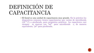  El farad es una unidad de capacitancia muy grande. En la práctica los 
dispositivos comunes tienen capacitancias que varían de microfarads 
(10−6 퐹) a picofarads, para propósitos prácticos los capacitores casi 
siempre se marcan con "푚퐹" para microfarads o, de manera 
equivalente, "푝퐹“ para picofarads. 
 