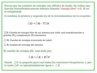 Puesto que los cambios de entropía son difíciles de medir. Se utiliza una
función termodinámicamente distinta llamada “energía libre” o G (F en
la antigüedad)
G combina la primera y segunda ley de la termodinámica en la ecuación:


                         G=     H-T S


  S: Cambio de energía libre de un sistema que sufre una transformación a
presión (P) y temperatura (T) constantes.

  H: Cambio de entalpía (contenido de calor)
  S: Cambio de entropía del sistema

El cambio de entalpía (H) está dado por:

                          H=     E+P V
Donde       V es pequeño para casi todas las reacciones bioquímicas y por
lo tanto    H es aproximadamente igual a       E
 