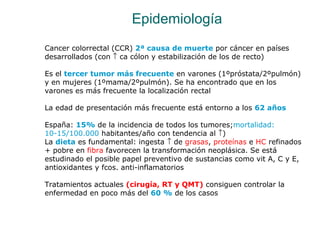 Epidemiología
Cancer colorrectal (CCR) 2ª causa de muerte por cáncer en países
desarrollados (con ↑ ca cólon y estabilizac...