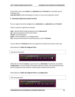 IESTP “MARIA ROSARIO ARAOZ PINTO” DESARROLLO DE SISTEMAS DE INFORMACIÓN
FUNDAMENTOS DE PLATAFORMA DE SISTEMAS OPERATIVOS 10
Como hemos visto, para instalar una aplicación desde Terminal, los comandos para la
instalación son:
sudo apt install (nombre del paquete a instalar, en este caso la aplicación, pinta)
 Desinstalar Aplicaciones desde Terminal
Para ver algunas funciones de apt vamos a desinstalar una aplicación desde Terminal
Vamos a utilizar los siguientes comandos:
sudo - ejecutar determinados programas como superusuario
apt - gestor de paquetes de línea de órdenes
remove - elimina paquetes
purge - elimina paquetes y sus configuraciones
exit - provoca la terminación normal del proceso, cierra la Terminal
Una vez abierta la Terminal ponemos los siguientes comandos que están en color rojo
Desinstalamos el Editor de imágenes Pinta:
sudo apt remove pinta
Utilizando el comando remove, lo que hacemos es desinstalar la aplicación, pero no su
configuración, en el caso de que necesitemos volverla a instalar, nos encontraremos que
está la configuración que teníamos cuando estaba instalada anteriormente
Desinstalamos el Editor de imágenes Pinta y su configuración:
sudo apt purge pinta
 