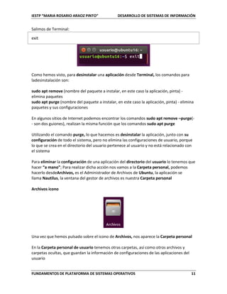 IESTP “MARIA ROSARIO ARAOZ PINTO” DESARROLLO DE SISTEMAS DE INFORMACIÓN
FUNDAMENTOS DE PLATAFORMA DE SISTEMAS OPERATIVOS 11
Salimos de Terminal:
exit
Como hemos visto, para desinstalar una aplicación desde Terminal, los comandos para
ladesinstalación son:
sudo apt remove (nombre del paquete a instalar, en este caso la aplicación, pinta) -
elimina paquetes
sudo apt purge (nombre del paquete a instalar, en este caso la aplicación, pinta) - elimina
paquetes y sus configuraciones
En algunos sitios de Internet podemos encontrar los comandos sudo apt remove –purge(-
- son dos guiones), realizan la misma función que los comandos sudo apt purge
Utilizando el comando purge, lo que hacemos es desinstalar la aplicación, junto con su
configuración de todo el sistema, pero no elimina las configuraciones de usuario, porque
lo que se crea en el directorio del usuario pertenece al usuario y no está relacionado con
el sistema
Para eliminar la configuración de una aplicación del directorio del usuario lo tenemos que
hacer “a mano”; Para realizar dicha acción nos vamos a la Carpeta personal, podemos
hacerlo desdeArchivos, es el Administrador de Archivos de Ubuntu, la aplicación se
llama Nautilus, la ventana del gestor de archivos es nuestra Carpeta personal
Archivos icono
Una vez que hemos pulsado sobre el icono de Archivos, nos aparece la Carpeta personal
En la Carpeta personal de usuario tenemos otras carpetas, así como otros archivos y
carpetas ocultas, que guardan la información de configuraciones de las aplicaciones del
usuario
 