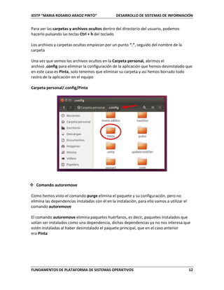 IESTP “MARIA ROSARIO ARAOZ PINTO” DESARROLLO DE SISTEMAS DE INFORMACIÓN
FUNDAMENTOS DE PLATAFORMA DE SISTEMAS OPERATIVOS 12
Para ver las carpetas y archivos ocultos dentro del directorio del usuario, podemos
hacerlo pulsando las teclas Ctrl + h del teclado
Los archivos y carpetas ocultas empiezan por un punto “.”, seguido del nombre de la
carpeta
Una vez que vemos los archivos ocultos en la Carpeta personal, abrimos el
archivo .config para eliminar la configuración de la aplicación que hemos desinstalado que
en este caso es Pinta, solo tenemos que eliminar su carpeta y así hemos borrado todo
rastro de la aplicación en el equipo
Carpeta personal/.config/Pinta
 Comando autoremove
Como hemos visto el comando purge elimina el paquete y su configuración, pero no
elimina las dependencias instaladas con él en la instalación, para ello vamos a utilizar el
comando autoremove
El comando autoremove elimina paquetes huérfanos, es decir, paquetes instalados que
solían ser instalados como una dependencia, dichas dependencias ya no nos interesa que
estén instaladas al haber desinstalado el paquete principal, que en el caso anterior
era Pinta
 