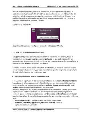 IESTP “MARIA ROSARIO ARAOZ PINTO” DESARROLLO DE SISTEMAS DE INFORMACIÓN
FUNDAMENTOS DE PLATAFORMA DE SISTEMAS OPERATIVOS 2
Una vez abierta la Terminal, vemos en el Lanzador, el icono de Terminal que está en
ejecución, nos situamos con el ratón sobre el icono, pulsamos con el botón derecho del
ratón (nos saldrán unas opciones), y pulsaremos con el botón izquierdo del ratón en la
opción: Mantener en el lanzador, así la próxima vez que queramos abrir la Terminal lo
podemos hacer desde el icono del Lanzador
Mantener en el Lanzador
A continuación vamos a ver algunos comandos utilizados en Ubuntu
En Linux, hay un superusuario llamado root
El superusuario puede realizar cualquier acción en el sistema, por lo tanto, hacer el
trabajo diario como superusuario puede ser peligroso, ya que podemos escribir un
comando incorrectamente y destruir el sistema, por esta misma razón, la contraseña de la
cuenta raíz o de root está bloqueada en Ubuntu
Como no podemos iniciar sesión como root directamente, o utilizar el comando su para
convertirnos en el usuario root, y a veces necesitamos ejecutar programas con privilegios
de nivel raíz, lo haremos con el comando sudo
1. Sudo, imprescindible para acciones avanzadas
Sudo, viene de super user do o el super usuario hace, y es posiblemente el comando más
importante de la lista, ya que es con el que tendremos que acompañar todos aquellos
otros comandos con los que queramos hacer cualquier tipo de cambio sensible en el
sistema, desde gestionar paquetes hasta editar archivos.
Debido a la seguridad de Linux no podremos realizar estos cambios a no ser que seamos
super usuarios o administradores, por lo que la primera vez que compongamos un
comando que lo contenga tendremos que escribir nuestra contraseña de administrador.
Aquí tenéis una lista de ejemplos de comandos en los que necesitaremos meter el término
sudo:
 sudo apt-get update - Resincroniza las fuentes de los paquetes.
 sudo edit /usr/share/applications/aplicacion.formato - Edita la
aplicación aplicacion.formato.
 