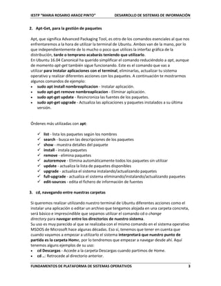 IESTP “MARIA ROSARIO ARAOZ PINTO” DESARROLLO DE SISTEMAS DE INFORMACIÓN
FUNDAMENTOS DE PLATAFORMA DE SISTEMAS OPERATIVOS 3
2. Apt-Get, para la gestión de paquetes
Apt, que significa Advanced Packaging Tool, es otro de los comandos esenciales al que nos
enfrentaremos a la hora de utilizar la terminal de Ubuntu. Ambos van de la mano, por lo
que independientemente de lo mucho o poco que utilices la interfaz gráfica de la
distribución, tarde o temprano acabarás teniendo que utilizarlo.
En Ubuntu 16.04 Canonical ha querido simplificar el comando reduciéndolo a apt, aunque
de momento apt-get también sigue funcionando. Este es el comando que vas a
utilizar para instalar aplicaciones con el terminal, eliminarlas, actualizar tu sistema
operativo y realizar diferentes acciones con los paquetes. A continuación te mostrarmos
algunos comandos de ejemplo:
 sudo apt install nombreaplicacion - Instalar aplicación.
 sudo apt-get remove nombreaplicacion - Eliminar aplicación.
 sudo apt-get update - Resincroniza las fuentes de los paquetes.
 sudo apt-get upgrade - Actualiza las aplicaciones y paquetes instalados a su última
versión.
Órdenes más utilizadas con apt:
 list - lista los paquetes según los nombres
 search - busca en las descripciones de los paquetes
 show - muestra detalles del paquete
 install - instala paquetes
 remove - elimina paquetes
 autoremove - Elimina automáticamente todos los paquetes sin utilizar
 update - actualiza la lista de paquetes disponibles
 upgrade - actualiza el sistema instalando/actualizando paquetes
 full-upgrade - actualiza el sistema eliminando/instalando/actualizando paquetes
 edit-sources - edita el fichero de información de fuentes
3. cd, navegando entre nuestras carpetas
Si queremos realizar utilizando nuestro terminal de Ubuntu diferentes acciones como el
instalar una aplicación o editar un archivo que tengamos alojada en una carpeta concreta,
será básico e imprescindible que sepamos utilizar el comando cd o change
directory para navegar entre los directorios de nuestro sistema.
Su uso es muy parecido al que se realizaba con el mismo comando en el sistema operativo
MSDOS de Microsoft hace algunas décadas. Eso sí, tenemos que tener en cuenta que
cuando vayamos a empezar a utilizarlo el sistema interpretará que nuestro punto de
partida es la carpeta Home, por lo tendremos que empezar a navegar desde ahí. Aquí
tenemos alguns ejemplos de su uso:
 cd Descargas - Accede a la carpeta Descargas cuando partimos de Home.
 cd ..: Retrocede al directorio anterior.
 