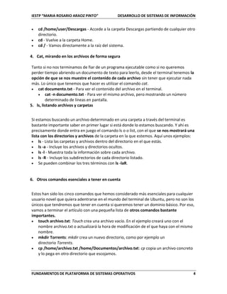 IESTP “MARIA ROSARIO ARAOZ PINTO” DESARROLLO DE SISTEMAS DE INFORMACIÓN
FUNDAMENTOS DE PLATAFORMA DE SISTEMAS OPERATIVOS 4
 cd /home/user/Descargas - Accede a la carpeta Descargas partiendo de cualquier otro
directorio.
 cd - Vuelve a la carpeta Home.
 cd / - Vamos directamente a la raíz del sistema.
4. Cat, mirando en los archivos de forma segura
Tanto si no nos terminamos de fiar de un programa ejecutable como si no queremos
perder tiempo abriendo un documento de texto para leerlo, desde el terminal tenemos la
opción de que se nos muestre el contenido de cada archivo sin tener que ejecutar nada
más. Lo único que tenemos que hacer es utilizar el comando cat.
 cat documento.txt - Para ver el contenido del archivo en el terminal.
 cat -n documento.txt - Para ver el mismo archivo, pero mostrando un número
determinado de líneas en pantalla.
5. ls, listando archivos y carpetas
Si estamos buscando un archivo determinado en una carpeta a través del terminal es
bastante importante saber en primer lugar si está donde lo estamos buscando. Y ahí es
precisamente donde entra en juego el comando ls o o list, con el que se nos mostrará una
lista con los directorios y archivos de la carpeta en la que estemos. Aquí unos ejemplos:
 ls - Lista las carpetas y archivos dentro del directorio en el que estás.
 ls -a - Incluye los archivos y directorios ocultos.
 ls -l - Muestra toda la información sobre cada archivo.
 ls -R - Incluye los subdirectorios de cada directorio listado.
 Se pueden combinar los tres términos con ls -laR.
6. Otros comandos esenciales a tener en cuenta
Estos han sido los cinco comandos que hemos considerado más esenciales para cualquier
usuario novel que quiera adentrarse en el mundo del terminal de Ubuntu, pero no son los
únicos que tendremos que tener en cuenta si queremos tener un dominio básico. Por eso,
vamos a terminar el artículo con una pequeña lista de otros comandos bastante
importantes.
 touch archivo.txt: Touch crea una archivo vacío. En el ejemplo creará uno con el
nombre archivo.txt o actualizará la hora de modificación de el que haya con el mismo
nombre.
 mkdir Torrents: mkdir crea un nuevo directorio, como por ejemplo un
directorio Torrents.
 cp /home/archivo.txt /home/Documentos/archivo.txt: cp copia un archivo concreto
y lo pega en otro directorio que escojamos.
 