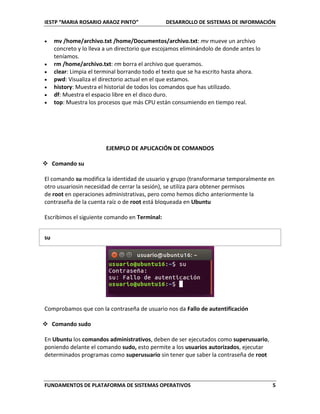 IESTP “MARIA ROSARIO ARAOZ PINTO” DESARROLLO DE SISTEMAS DE INFORMACIÓN
FUNDAMENTOS DE PLATAFORMA DE SISTEMAS OPERATIVOS 5
 mv /home/archivo.txt /home/Documentos/archivo.txt: mv mueve un archivo
concreto y lo lleva a un directorio que escojamos eliminándolo de donde antes lo
teníamos.
 rm /home/archivo.txt: rm borra el archivo que queramos.
 clear: Limpia el terminal borrando todo el texto que se ha escrito hasta ahora.
 pwd: Visualiza el directorio actual en el que estamos.
 history: Muestra el historial de todos los comandos que has utilizado.
 df: Muestra el espacio libre en el disco duro.
 top: Muestra los procesos que más CPU están consumiendo en tiempo real.
EJEMPLO DE APLICACIÓN DE COMANDOS
 Comando su
El comando su modifica la identidad de usuario y grupo (transformarse temporalmente en
otro usuariosin necesidad de cerrar la sesión), se utiliza para obtener permisos
de root en operaciones administrativas, pero como hemos dicho anteriormente la
contraseña de la cuenta raíz o de root está bloqueada en Ubuntu
Escribimos el siguiente comando en Terminal:
su
Comprobamos que con la contraseña de usuario nos da Fallo de autentificación
 Comando sudo
En Ubuntu los comandos administrativos, deben de ser ejecutados como superusuario,
poniendo delante el comando sudo, esto permite a los usuarios autorizados, ejecutar
determinados programas como superusuario sin tener que saber la contraseña de root
 