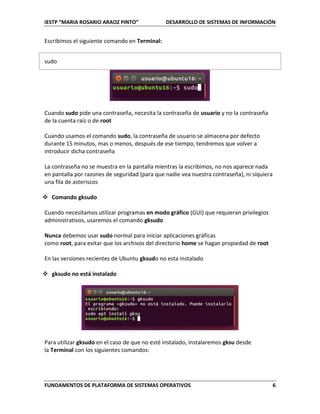 IESTP “MARIA ROSARIO ARAOZ PINTO” DESARROLLO DE SISTEMAS DE INFORMACIÓN
FUNDAMENTOS DE PLATAFORMA DE SISTEMAS OPERATIVOS 6
Escribimos el siguiente comando en Terminal:
sudo
Cuando sudo pide una contraseña, necesita la contraseña de usuario y no la contraseña
de la cuenta raíz o de root
Cuando usamos el comando sudo, la contraseña de usuario se almacena por defecto
durante 15 minutos, mas o menos, después de ese tiempo, tendremos que volver a
introducir dicha contraseña
La contraseña no se muestra en la pantalla mientras la escribimos, no nos aparece nada
en pantalla por razones de seguridad (para que nadie vea nuestra contraseña), ni siquiera
una fila de asteriscos
 Comando gksudo
Cuando necesitamos utilizar programas en modo gráfico (GUI) que requieran privilegios
administrativos, usaremos el comando gksudo
Nunca debemos usar sudo normal para iniciar aplicaciones gráficas
como root, para evitar que los archivos del directorio home se hagan propiedad de root
En las versiones recientes de Ubuntu gksudo no esta instalado
 gksudo no está instalado
Para utilizar gksudo en el caso de que no esté instalado, instalaremos gksu desde
la Terminal con los siguientes comandos:
 