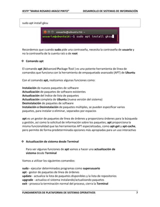 IESTP “MARIA ROSARIO ARAOZ PINTO” DESARROLLO DE SISTEMAS DE INFORMACIÓN
FUNDAMENTOS DE PLATAFORMA DE SISTEMAS OPERATIVOS 7
sudo apt install gksu
Recordemos que cuando sudo pide una contraseña, necesita la contraseña de usuario y
no la contraseña de la cuenta raíz o de root
 Comando apt
El comando apt (Advanced Package Tool ) es una potente herramienta de línea de
comandos que funciona con la herramienta de empaquetado avanzado (APT) de Ubuntu
Con el comando apt, realizamos algunas funciones como:
Instalación de nuevos paquetes de software
Actualización de paquetes de software existentes
Actualización del índice de lista de paquetes
Actualización completa de Ubuntu (nueva versión del sistema)
Desinstalación de paquetes de software
Instalación o Desinstalación de paquetes múltiples, se pueden especificar varios
paquetes, para instalar o eliminar, separados por espacios
apt es un gestor de paquetes de línea de órdenes y proporciona órdenes para la búsqueda
y gestión, así como la solicitud de información sobre los paquetes; apt proporciona la
misma funcionalidad que las herramientas APT especializadas, como apt-get y apt-cache,
pero permite de forma predeterminada opciones más apropiadas para un uso interactivo
 Actualización de sistema desde Terminal
Para ver algunas funciones de apt vamos a hacer una actualización de
sistema desde Terminal
Vamos a utilizar los siguientes comandos:
sudo - ejecutar determinados programas como superusuario
apt - gestor de paquetes de línea de órdenes
update - actualiza la lista de paquetes disponibles y la lista de repositorios
upgrade - actualiza el sistema instalando/actualizando paquetes
exit - provoca la terminación normal del proceso, cierra la Terminal
 