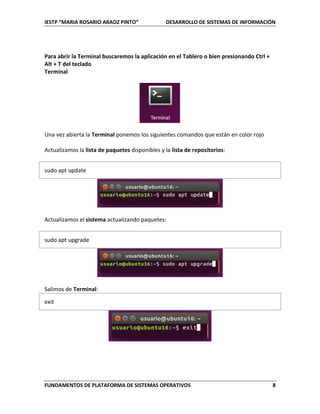 IESTP “MARIA ROSARIO ARAOZ PINTO” DESARROLLO DE SISTEMAS DE INFORMACIÓN
FUNDAMENTOS DE PLATAFORMA DE SISTEMAS OPERATIVOS 8
Para abrir la Terminal buscaremos la aplicación en el Tablero o bien presionando Ctrl +
Alt + T del teclado
Terminal
Una vez abierta la Terminal ponemos los siguientes comandos que están en color rojo
Actualizamos la lista de paquetes disponibles y la lista de repositorios:
sudo apt update
Actualizamos el sistema actualizando paquetes:
sudo apt upgrade
Salimos de Terminal:
exit
 