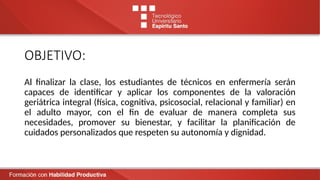 OBJETIVO:
Al finalizar la clase, los estudiantes de técnicos en enfermería serán
capaces de identificar y aplicar los componentes de la valoración
geriátrica integral (física, cognitiva, psicosocial, relacional y familiar) en
el adulto mayor, con el fin de evaluar de manera completa sus
necesidades, promover su bienestar, y facilitar la planificación de
cuidados personalizados que respeten su autonomía y dignidad.
 