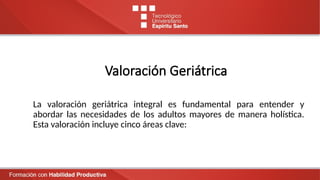 Valoración Geriátrica
La valoración geriátrica integral es fundamental para entender y
abordar las necesidades de los adultos mayores de manera holística.
Esta valoración incluye cinco áreas clave:
 