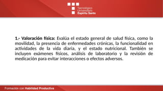 1.- Valoración física: Evalúa el estado general de salud física, como la
movilidad, la presencia de enfermedades crónicas, la funcionalidad en
actividades de la vida diaria, y el estado nutricional. También se
incluyen exámenes físicos, análisis de laboratorio y la revisión de
medicación para evitar interacciones o efectos adversos.
 