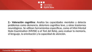 2.- Valoración cognitiva: Analiza las capacidades mentales y detecta
problemas como demencia, deterioro cognitivo leve, y otros trastornos
neurológicos. Se utilizan herramientas específicas, como el Mini-Mental
State Examination (MMSE) o el Test del Reloj, para evaluar la memoria,
el lenguaje, la orientación y la capacidad de atención.
 