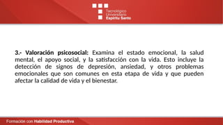 3.- Valoración psicosocial: Examina el estado emocional, la salud
mental, el apoyo social, y la satisfacción con la vida. Esto incluye la
detección de signos de depresión, ansiedad, y otros problemas
emocionales que son comunes en esta etapa de vida y que pueden
afectar la calidad de vida y el bienestar.
 