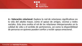 4.- Valoración relacional: Explora la red de relaciones significativas en
la vida del adulto mayor, como el apoyo de amigos, vecinos y redes
sociales. Esta área evalúa el rol de las relaciones interpersonales en la
calidad de vida y el sentido de pertenencia, así como la disponibilidad
de personas en quienes pueden confiar y recibir apoyo emocional.
 