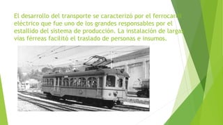 El desarrollo del transporte se caracterizó por el ferrocarril
eléctrico que fue uno de los grandes responsables por el
estallido del sistema de producción. La instalación de largas
vías férreas facilitó el traslado de personas e insumos.
 