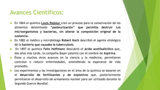 Avances Científicos:
 En 1864 el químico Louis Pasteur creó un proceso para la conservación de los
alimentos denominado “pasteurización” que permitía destruir Los
microorganismos y bacterias, sin alterar la composición original de la
sustancia.
 En 1882 el médico y microbiólogo Robert Koch describió el agente etiológico
de la bacteria que causaba la tuberculosis.
 En 1897 el químico Felix Hoffmann descubrió el ácido acetilsalicílico que,
dos años más tarde, la compañía Bayer patentó con el nombre de Aspirina.
 Éstos y muchos otros avances en la ciencia y la medicina, permitieron
controlar o reducir enfermedades, extendiendo la esperanza de vida
promedio.
 Los experimentos y las investigaciones en el área de la química se basaron en
el desarrollo de fertilizantes y de explosivos que, posteriormente
permitieron el desarrollo de armamento nuclear para ser utilizado durante la
Segunda Guerra Mundial.
 