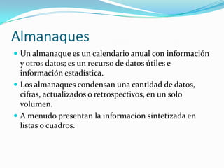 AlmanaquesUn almanaque es un calendario anual con información y otros datos; es un recurso de datos útiles e información estadística.Los almanaques condensan una cantidad de datos, cifras, actualizados o retrospectivos, en un solo volumen.A menudo presentan la información sintetizada en listas o cuadros.
