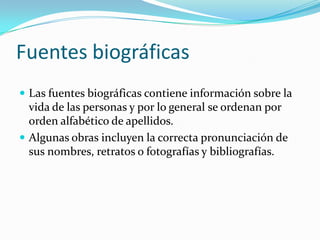 Fuentes biográficasLas fuentes biográficas contiene información sobre la vida de las personas y por lo general se ordenan por orden alfabético de apellidos.Algunas obras incluyen la correcta pronunciación de sus nombres, retratos o fotografías y bibliografías.