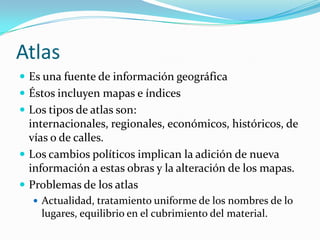 AtlasEs una fuente de información geográficaÉstos incluyen mapas e índicesLos tipos de atlas son: internacionales, regionales, económicos, históricos, de vías o de calles.Los cambios políticos implican la adición de nueva información a estas obras y la alteración de los mapas.Problemas de los atlasActualidad, tratamiento uniforme de los nombres de lo lugares, equilibrio en el cubrimiento del material.
