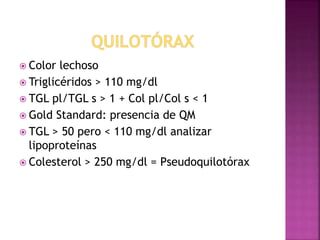  Color lechoso 
 Triglicéridos > 110 mg/dl 
 TGL pl/TGL s > 1 + Col pl/Col s < 1 
 Gold Standard: presencia de QM 
 TGL > 50 pero < 110 mg/dl analizar 
lipoproteínas 
 Colesterol > 250 mg/dl = Pseudoquilotórax 
 