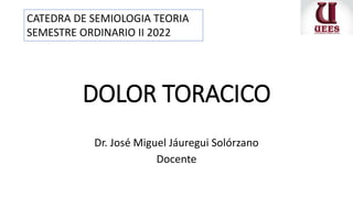 DOLOR TORACICO
Dr. José Miguel Jáuregui Solórzano
Docente
CATEDRA DE SEMIOLOGIA TEORIA
SEMESTRE ORDINARIO II 2022
 