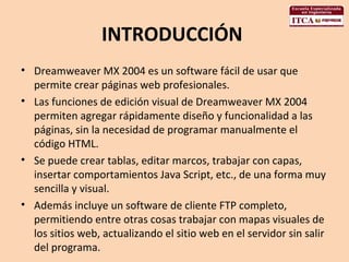 INTRODUCCIÓN  Dreamweaver MX 2004 es un software fácil de usar que permite crear páginas web profesionales.  Las funciones de edición visual de Dreamweaver MX 2004 permiten agregar rápidamente diseño y funcionalidad a las páginas, sin la necesidad de programar manualmente el código HTML.  Se puede crear tablas, editar marcos, trabajar con capas, insertar comportamientos Java Script, etc., de una forma muy sencilla y visual.  Además incluye un software de cliente FTP completo, permitiendo entre otras cosas trabajar con mapas visuales de los sitios web, actualizando el sitio web en el servidor sin salir del programa.  
