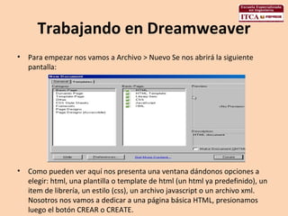 Trabajando en Dreamweaver Para empezar nos vamos a Archivo > Nuevo Se nos abrirá la siguiente pantalla:  Como pueden ver aquí nos presenta una ventana dándonos opciones a elegir: html, una plantilla o template de html (un html ya predefinido), un item de librería, un estilo (css), un archivo javascript o un archivo xml. Nosotros nos vamos a dedicar a una página básica HTML, presionamos luego el botón CREAR o CREATE.  