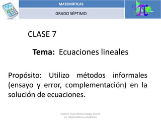 Propósito: Utilizo métodos informales
(ensayo y error, complementación) en la
solución de ecuaciones.
CLASE 7
Tema: Ecuaciones lineales
15/05/2014
MATEMÁTICAS
GRADO SÉPTIMO
Elaboro: Diana Milena Vargas Rincón
Lic. Matemáticas y estadística
 