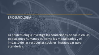 EPIDEMIOLOGIA
La epidemiología investiga las condiciones de salud en las
poblaciones humanas así como las modalidades y el
impacto de las respuestas sociales instauradas para
atenderlas.
 