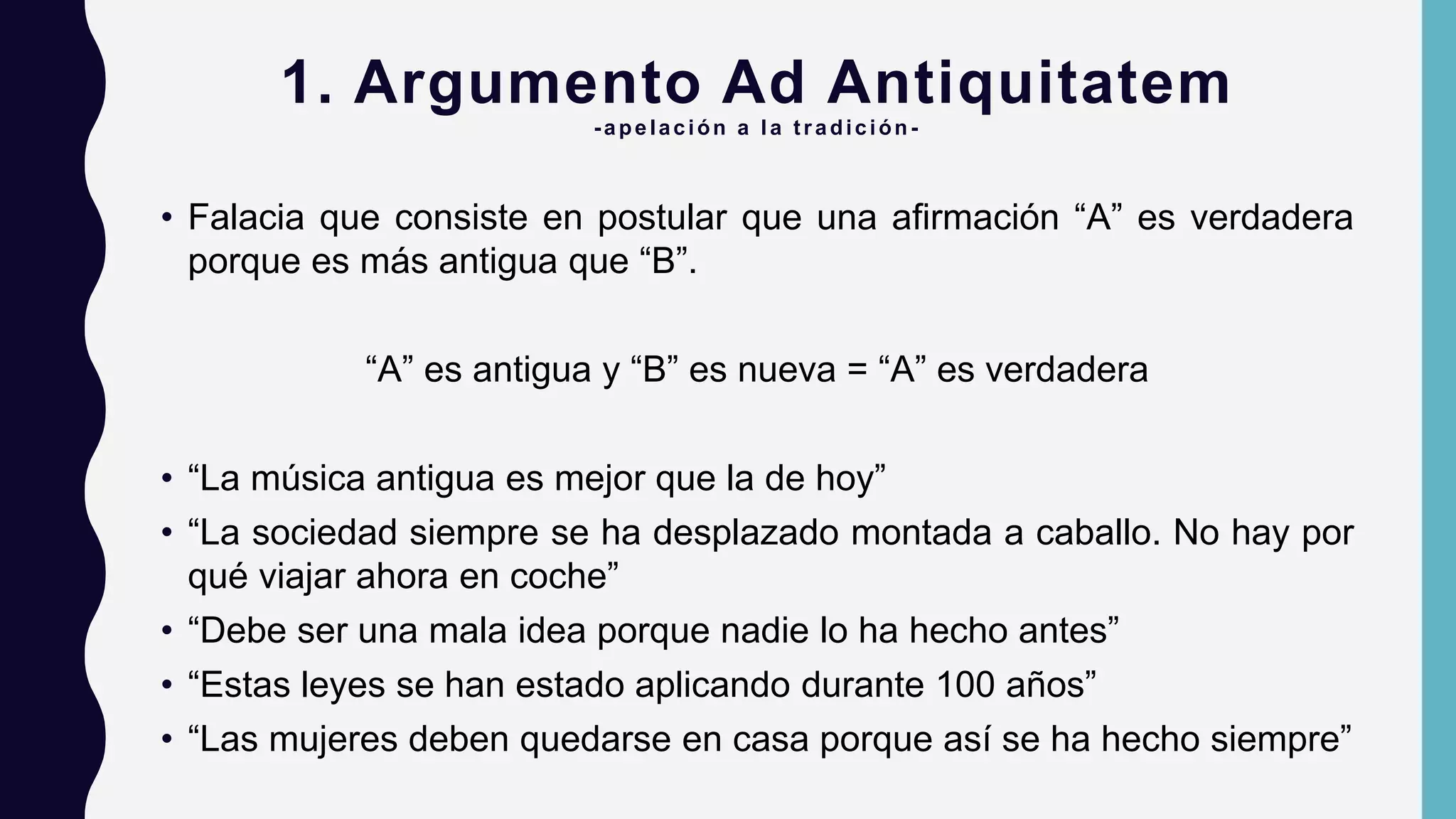 1. Argumento Ad Antiquitatem
-apelación a la tradición -
• Falacia que consiste en postular que una afirmación “A” es verdadera
porque es más antigua que “B”.
“A” es antigua y “B” es nueva = “A” es verdadera
• “La música antigua es mejor que la de hoy”
• “La sociedad siempre se ha desplazado montada a caballo. No hay por
qué viajar ahora en coche”
• “Debe ser una mala idea porque nadie lo ha hecho antes”
• “Estas leyes se han estado aplicando durante 100 años”
• “Las mujeres deben quedarse en casa porque así se ha hecho siempre”
 