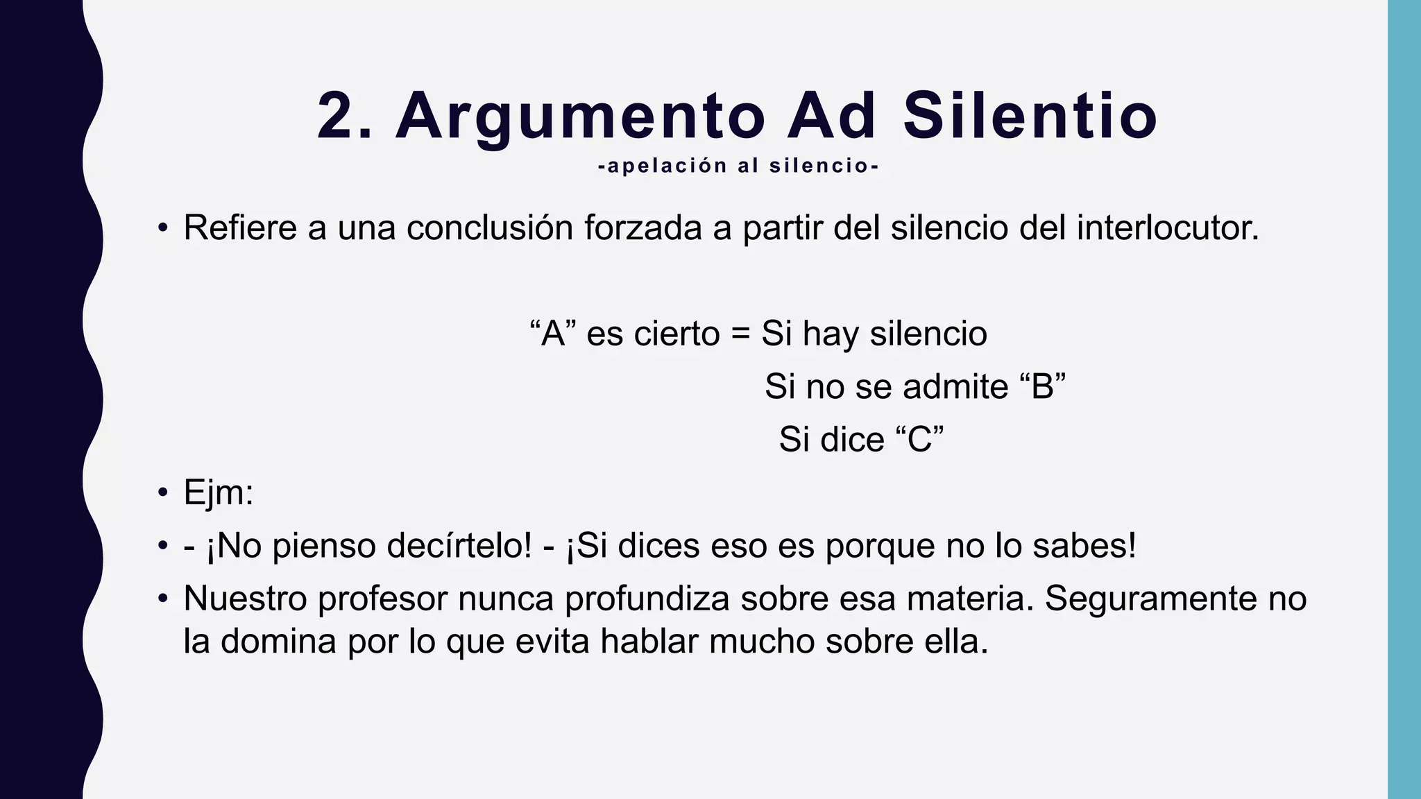 2. Argumento Ad Silentio
-apelación al silencio -
• Refiere a una conclusión forzada a partir del silencio del interlocutor.
“A” es cierto = Si hay silencio
Si no se admite “B”
Si dice “C”
• Ejm:
• - ¡No pienso decírtelo! - ¡Si dices eso es porque no lo sabes!
• Nuestro profesor nunca profundiza sobre esa materia. Seguramente no
la domina por lo que evita hablar mucho sobre ella.
 