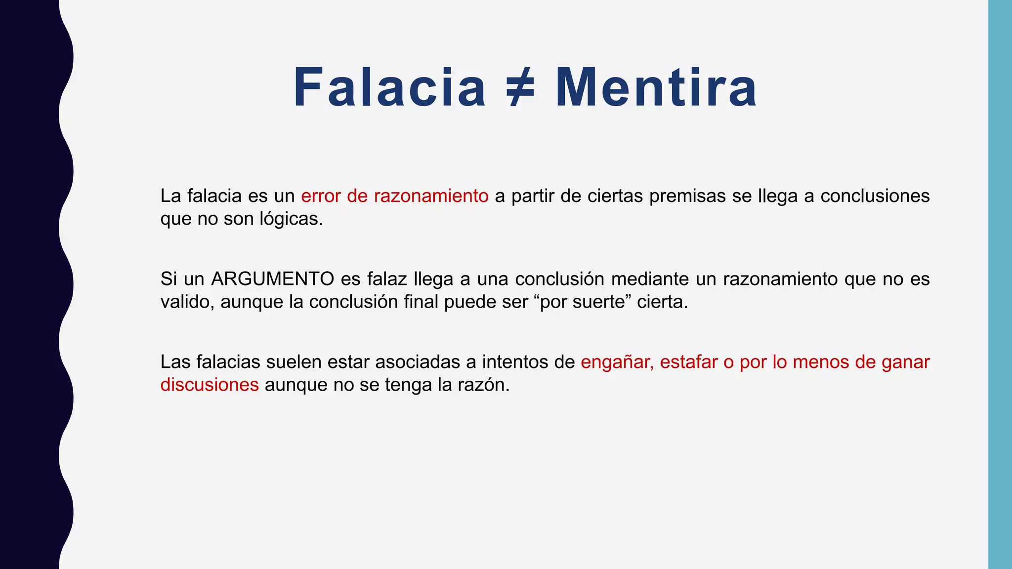 Falacia ≠ Mentira
La falacia es un error de razonamiento a partir de ciertas premisas se llega a conclusiones
que no son lógicas.
Si un ARGUMENTO es falaz llega a una conclusión mediante un razonamiento que no es
valido, aunque la conclusión final puede ser “por suerte” cierta.
Las falacias suelen estar asociadas a intentos de engañar, estafar o por lo menos de ganar
discusiones aunque no se tenga la razón.
 